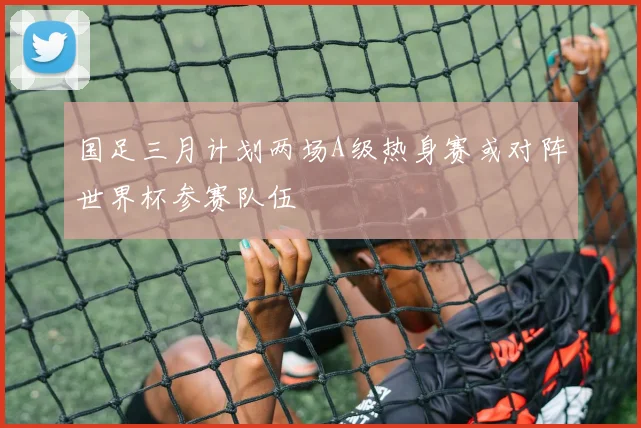 国足三月计划两场A级热身赛或对阵世界杯参赛队伍