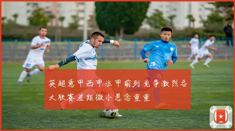 英超意甲西甲法甲前列竞争激烈各大联赛差距微小悬念重重