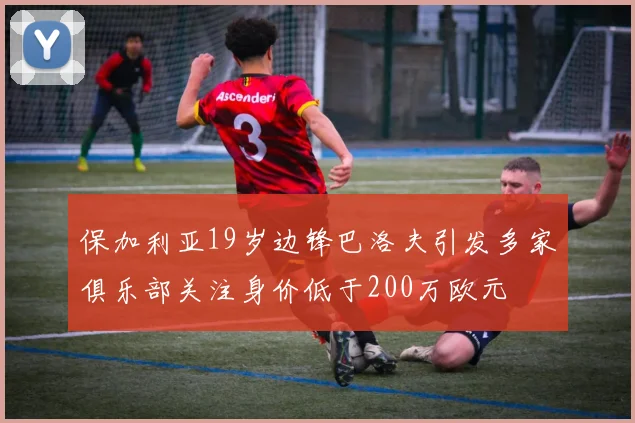 保加利亚19岁边锋巴洛夫引发多家俱乐部关注身价低于200万欧元