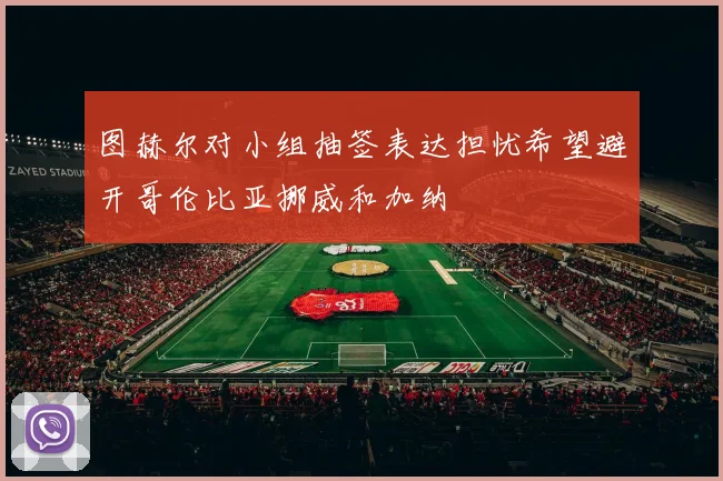 图赫尔对小组抽签表达担忧希望避开哥伦比亚挪威和加纳