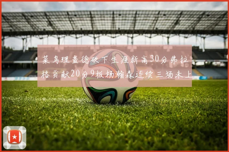 菜鸟理查德砍下生涯新高30分弗拉格贡献20分9板杨瀚森连续三场未上场