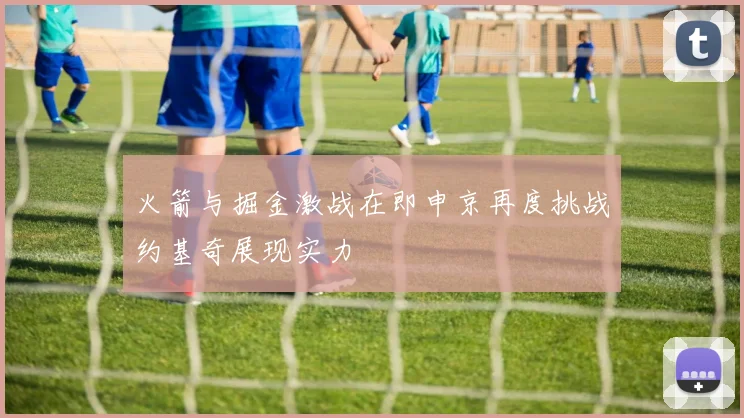 火箭与掘金激战在即申京再度挑战约基奇展现实力