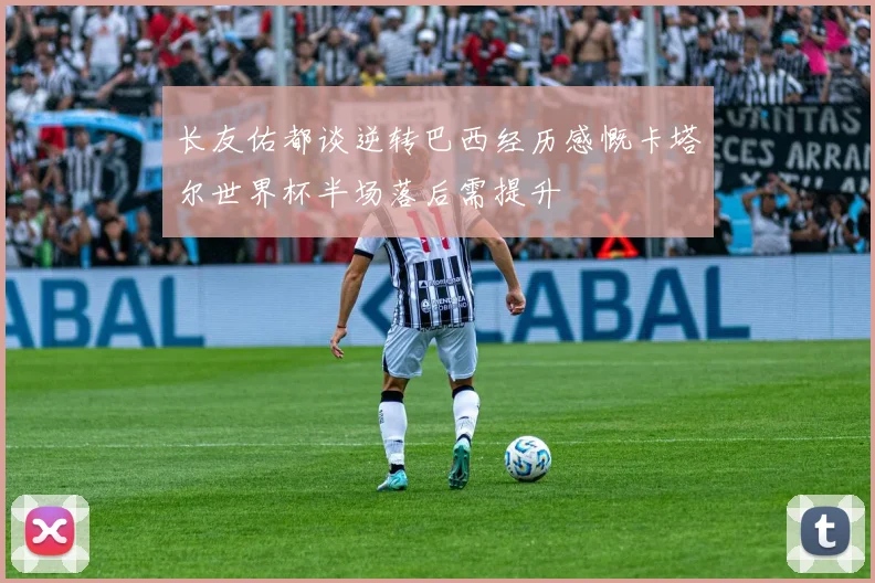 长友佑都谈逆转巴西经历感慨卡塔尔世界杯半场落后需提升