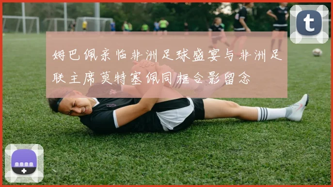 姆巴佩亲临非洲足球盛宴与非洲足联主席莫特塞佩同框合影留念