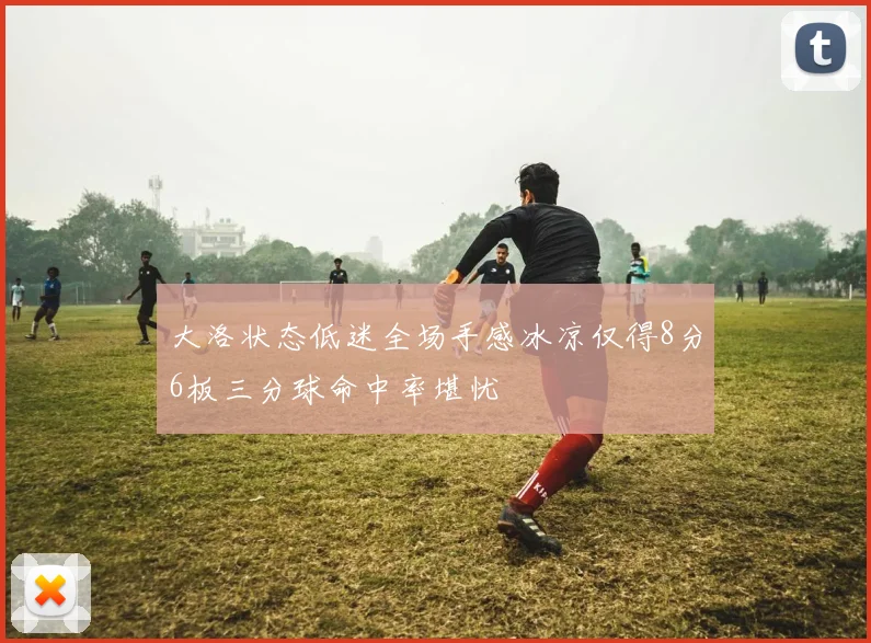 大洛状态低迷全场手感冰凉仅得8分6板三分球命中率堪忧