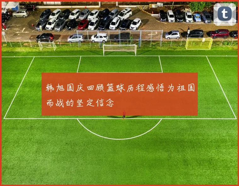 韩旭国庆回顾篮球历程感悟为祖国而战的坚定信念