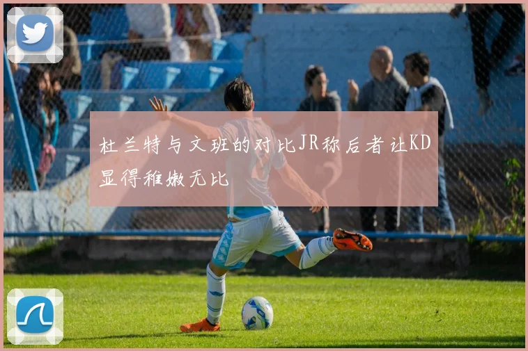 杜兰特与文班的对比JR称后者让KD显得稚嫩无比