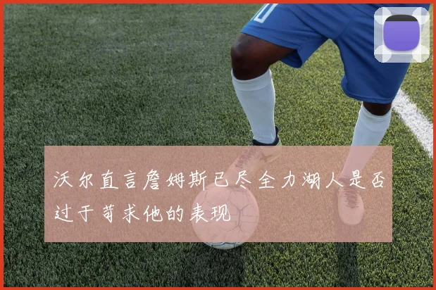沃尔直言詹姆斯已尽全力湖人是否过于苛求他的表现