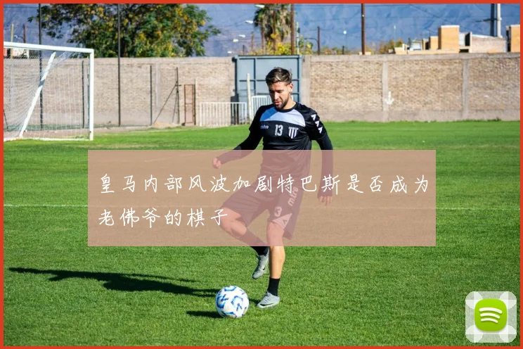 皇马内部风波加剧特巴斯是否成为老佛爷的棋子