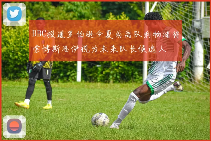 BBC报道罗伯逊今夏或离队利物浦将索博斯洛伊视为未来队长候选人