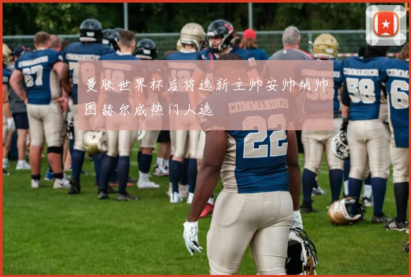 曼联世界杯后将选新主帅安帅纳帅图赫尔成热门人选