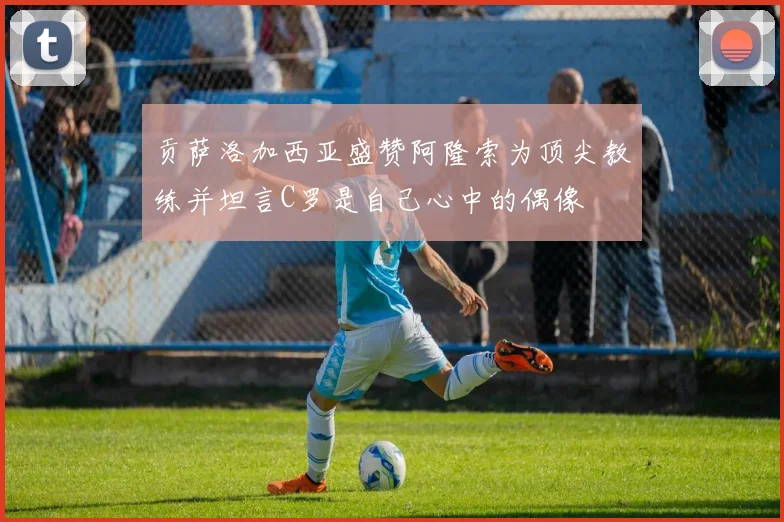 贡萨洛加西亚盛赞阿隆索为顶尖教练并坦言C罗是自己心中的偶像