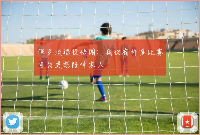 保罗谈退役传闻：我仍有许多比赛可打更想陪伴家人